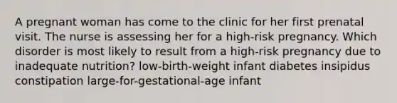 A pregnant woman has come to the clinic for her first prenatal visit. The nurse is assessing her for a high-risk pregnancy. Which disorder is most likely to result from a high-risk pregnancy due to inadequate nutrition? low-birth-weight infant diabetes insipidus constipation large-for-gestational-age infant