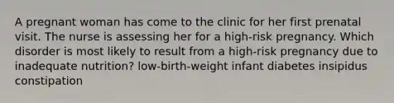 A pregnant woman has come to the clinic for her first prenatal visit. The nurse is assessing her for a high-risk pregnancy. Which disorder is most likely to result from a high-risk pregnancy due to inadequate nutrition? low-birth-weight infant diabetes insipidus constipation