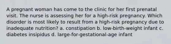 A pregnant woman has come to the clinic for her first prenatal visit. The nurse is assessing her for a high-risk pregnancy. Which disorder is most likely to result from a high-risk pregnancy due to inadequate nutrition? a. constipation b. low-birth-weight infant c. diabetes insipidus d. large-for-gestational-age infant