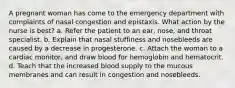 A pregnant woman has come to the emergency department with complaints of nasal congestion and epistaxis. What action by the nurse is best? a. Refer the patient to an ear, nose, and throat specialist. b. Explain that nasal stuffiness and nosebleeds are caused by a decrease in progesterone. c. Attach the woman to a cardiac monitor, and draw blood for hemoglobin and hematocrit. d. Teach that the increased blood supply to the mucous membranes and can result in congestion and nosebleeds.