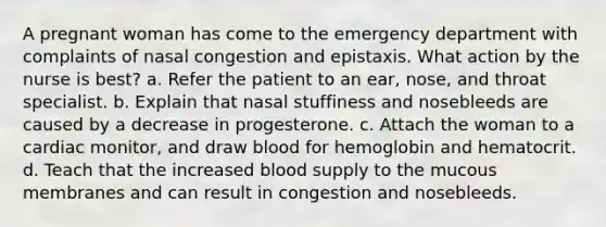 A pregnant woman has come to the emergency department with complaints of nasal congestion and epistaxis. What action by the nurse is best? a. Refer the patient to an ear, nose, and throat specialist. b. Explain that nasal stuffiness and nosebleeds are caused by a decrease in progesterone. c. Attach the woman to a cardiac monitor, and draw blood for hemoglobin and hematocrit. d. Teach that the increased blood supply to the mucous membranes and can result in congestion and nosebleeds.