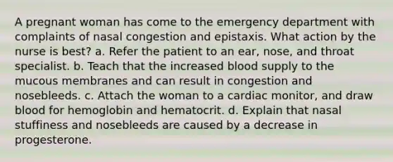 A pregnant woman has come to the emergency department with complaints of nasal congestion and epistaxis. What action by the nurse is best? a. Refer the patient to an ear, nose, and throat specialist. b. Teach that the increased blood supply to the mucous membranes and can result in congestion and nosebleeds. c. Attach the woman to a cardiac monitor, and draw blood for hemoglobin and hematocrit. d. Explain that nasal stuffiness and nosebleeds are caused by a decrease in progesterone.