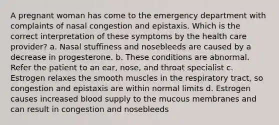 A pregnant woman has come to the emergency department with complaints of nasal congestion and epistaxis. Which is the correct interpretation of these symptoms by the health care provider? a. Nasal stuffiness and nosebleeds are caused by a decrease in progesterone. b. These conditions are abnormal. Refer the patient to an ear, nose, and throat specialist c. Estrogen relaxes the smooth muscles in the respiratory tract, so congestion and epistaxis are within normal limits d. Estrogen causes increased blood supply to the mucous membranes and can result in congestion and nosebleeds