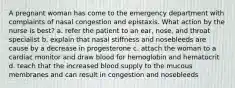 A pregnant woman has come to the emergency department with complaints of nasal congestion and epistaxis. What action by the nurse is best? a. refer the patient to an ear, nose, and throat specialist b. explain that nasal stiffness and nosebleeds are cause by a decrease in progesterone c. attach the woman to a cardiac monitor and draw blood for hemoglobin and hematocrit d. teach that the increased blood supply to the mucous membranes and can result in congestion and nosebleeds