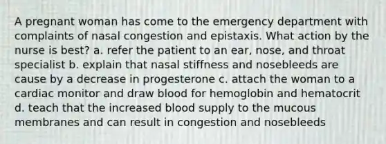 A pregnant woman has come to the emergency department with complaints of nasal congestion and epistaxis. What action by the nurse is best? a. refer the patient to an ear, nose, and throat specialist b. explain that nasal stiffness and nosebleeds are cause by a decrease in progesterone c. attach the woman to a cardiac monitor and draw blood for hemoglobin and hematocrit d. teach that the increased blood supply to the mucous membranes and can result in congestion and nosebleeds