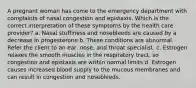 A pregnant woman has come to the emergency department with complaints of nasal congestion and epistaxis. Which is the correct interpretation of these symptoms by the health care provider? a. Nasal stuffiness and nosebleeds are caused by a decrease in progesterone b. These conditions are abnormal. Refer the client to an ear, nose, and throat specialist. c. Estrogen relaxes the smooth muscles in the respiratory tract, so congestion and epistaxis are within normal limits d. Estrogen causes increased blood supply to the mucous membranes and can result in congestion and nosebleeds.