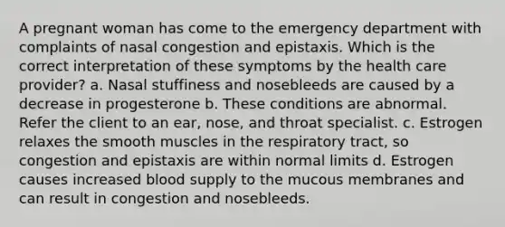 A pregnant woman has come to the emergency department with complaints of nasal congestion and epistaxis. Which is the correct interpretation of these symptoms by the health care provider? a. Nasal stuffiness and nosebleeds are caused by a decrease in progesterone b. These conditions are abnormal. Refer the client to an ear, nose, and throat specialist. c. Estrogen relaxes the smooth muscles in the respiratory tract, so congestion and epistaxis are within normal limits d. Estrogen causes increased blood supply to the mucous membranes and can result in congestion and nosebleeds.