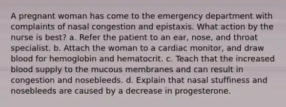 A pregnant woman has come to the emergency department with complaints of nasal congestion and epistaxis. What action by the nurse is best? a. Refer the patient to an ear, nose, and throat specialist. b. Attach the woman to a cardiac monitor, and draw blood for hemoglobin and hematocrit. c. Teach that the increased blood supply to the mucous membranes and can result in congestion and nosebleeds. d. Explain that nasal stuffiness and nosebleeds are caused by a decrease in progesterone.