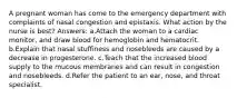 A pregnant woman has come to the emergency department with complaints of nasal congestion and epistaxis. What action by the nurse is best? Answers: a.Attach the woman to a cardiac monitor, and draw blood for hemoglobin and hematocrit. b.Explain that nasal stuffiness and nosebleeds are caused by a decrease in progesterone. c.Teach that the increased blood supply to the mucous membranes and can result in congestion and nosebleeds. d.Refer the patient to an ear, nose, and throat specialist.