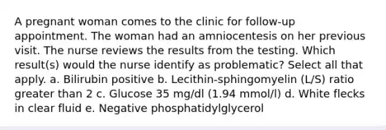 A pregnant woman comes to the clinic for follow-up appointment. The woman had an amniocentesis on her previous visit. The nurse reviews the results from the testing. Which result(s) would the nurse identify as problematic? Select all that apply. a. Bilirubin positive b. Lecithin-sphingomyelin (L/S) ratio greater than 2 c. Glucose 35 mg/dl (1.94 mmol/l) d. White flecks in clear fluid e. Negative phosphatidylglycerol