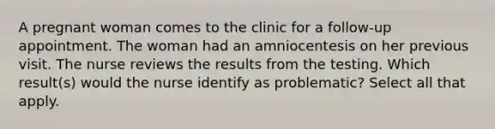 A pregnant woman comes to the clinic for a follow-up appointment. The woman had an amniocentesis on her previous visit. The nurse reviews the results from the testing. Which result(s) would the nurse identify as problematic? Select all that apply.