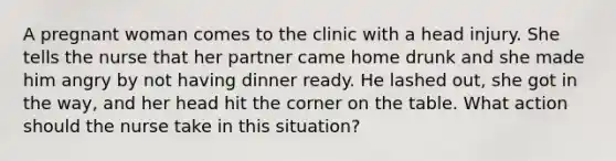 A pregnant woman comes to the clinic with a head injury. She tells the nurse that her partner came home drunk and she made him angry by not having dinner ready. He lashed out, she got in the way, and her head hit the corner on the table. What action should the nurse take in this situation?