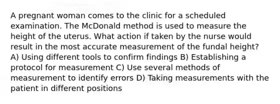 A pregnant woman comes to the clinic for a scheduled examination. The McDonald method is used to measure the height of the uterus. What action if taken by the nurse would result in the most accurate measurement of the fundal height? A) Using different tools to confirm findings B) Establishing a protocol for measurement C) Use several methods of measurement to identify errors D) Taking measurements with the patient in different positions