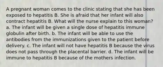 A pregnant woman comes to the clinic stating that she has been exposed to hepatitis B. She is afraid that her infant will also contract hepatitis B. What will the nurse explain to this woman? a. The infant will be given a single dose of hepatitis immune globulin after birth. b. The infant will be able to use the antibodies from the immunizations given to the patient before delivery. c. The infant will not have hepatitis B because the virus does not pass through the placental barrier. d. The infant will be immune to hepatitis B because of the mothers infection.