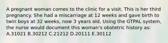 A pregnant woman comes to the clinic for a visit. This is her third pregnancy. She had a miscarriage at 12 weeks and gave birth to twin boys at 32 weeks, now 3 years old, Using the GTPAL system, the nurse would document this woman's obstetric history as: A.31021 B.30212 C.21212 D.20111 E.30112