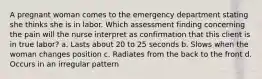 A pregnant woman comes to the emergency department stating she thinks she is in labor. Which assessment finding concerning the pain will the nurse interpret as confirmation that this client is in true labor? a. Lasts about 20 to 25 seconds b. Slows when the woman changes position c. Radiates from the back to the front d. Occurs in an irregular pattern