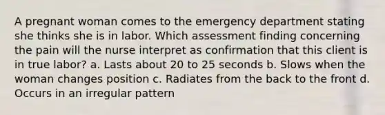 A pregnant woman comes to the emergency department stating she thinks she is in labor. Which assessment finding concerning the pain will the nurse interpret as confirmation that this client is in true labor? a. Lasts about 20 to 25 seconds b. Slows when the woman changes position c. Radiates from the back to the front d. Occurs in an irregular pattern