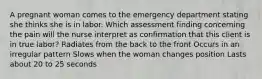 A pregnant woman comes to the emergency department stating she thinks she is in labor. Which assessment finding concerning the pain will the nurse interpret as confirmation that this client is in true labor? Radiates from the back to the front Occurs in an irregular pattern Slows when the woman changes position Lasts about 20 to 25 seconds