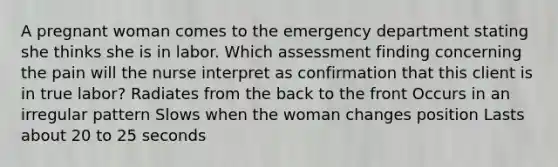 A pregnant woman comes to the emergency department stating she thinks she is in labor. Which assessment finding concerning the pain will the nurse interpret as confirmation that this client is in true labor? Radiates from the back to the front Occurs in an irregular pattern Slows when the woman changes position Lasts about 20 to 25 seconds