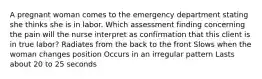 A pregnant woman comes to the emergency department stating she thinks she is in labor. Which assessment finding concerning the pain will the nurse interpret as confirmation that this client is in true labor? Radiates from the back to the front Slows when the woman changes position Occurs in an irregular pattern Lasts about 20 to 25 seconds