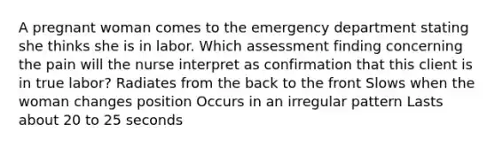 A pregnant woman comes to the emergency department stating she thinks she is in labor. Which assessment finding concerning the pain will the nurse interpret as confirmation that this client is in true labor? Radiates from the back to the front Slows when the woman changes position Occurs in an irregular pattern Lasts about 20 to 25 seconds