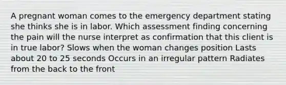 A pregnant woman comes to the emergency department stating she thinks she is in labor. Which assessment finding concerning the pain will the nurse interpret as confirmation that this client is in true labor? Slows when the woman changes position Lasts about 20 to 25 seconds Occurs in an irregular pattern Radiates from the back to the front