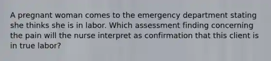 A pregnant woman comes to the emergency department stating she thinks she is in labor. Which assessment finding concerning the pain will the nurse interpret as confirmation that this client is in true labor?