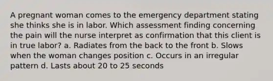 A pregnant woman comes to the emergency department stating she thinks she is in labor. Which assessment finding concerning the pain will the nurse interpret as confirmation that this client is in true labor? a. Radiates from the back to the front b. Slows when the woman changes position c. Occurs in an irregular pattern d. Lasts about 20 to 25 seconds