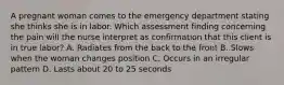 A pregnant woman comes to the emergency department stating she thinks she is in labor. Which assessment finding concerning the pain will the nurse interpret as confirmation that this client is in true labor? A. Radiates from the back to the front B. Slows when the woman changes position C. Occurs in an irregular pattern D. Lasts about 20 to 25 seconds