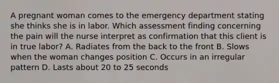 A pregnant woman comes to the emergency department stating she thinks she is in labor. Which assessment finding concerning the pain will the nurse interpret as confirmation that this client is in true labor? A. Radiates from the back to the front B. Slows when the woman changes position C. Occurs in an irregular pattern D. Lasts about 20 to 25 seconds