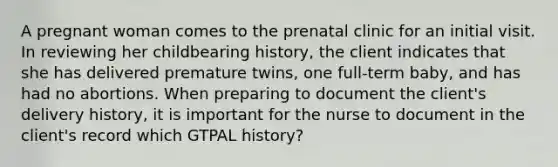 A pregnant woman comes to the prenatal clinic for an initial visit. In reviewing her childbearing history, the client indicates that she has delivered premature twins, one full-term baby, and has had no abortions. When preparing to document the client's delivery history, it is important for the nurse to document in the client's record which GTPAL history?