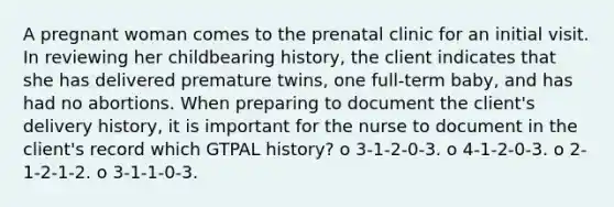 A pregnant woman comes to the prenatal clinic for an initial visit. In reviewing her childbearing history, the client indicates that she has delivered premature twins, one full-term baby, and has had no abortions. When preparing to document the client's delivery history, it is important for the nurse to document in the client's record which GTPAL history? o 3-1-2-0-3. o 4-1-2-0-3. o 2-1-2-1-2. o 3-1-1-0-3.