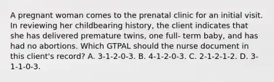 A pregnant woman comes to the prenatal clinic for an initial visit. In reviewing her childbearing history, the client indicates that she has delivered premature twins, one full- term baby, and has had no abortions. Which GTPAL should the nurse document in this client's record? A. 3-1-2-0-3. B. 4-1-2-0-3. C. 2-1-2-1-2. D. 3-1-1-0-3.