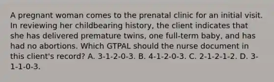 A pregnant woman comes to the prenatal clinic for an initial visit. In reviewing her childbearing history, the client indicates that she has delivered premature twins, one full-term baby, and has had no abortions. Which GTPAL should the nurse document in this client's record? A. 3-1-2-0-3. B. 4-1-2-0-3. C. 2-1-2-1-2. D. 3-1-1-0-3.