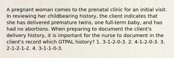 A pregnant woman comes to the prenatal clinic for an initial visit. In reviewing her childbearing history, the client indicates that she has delivered premature twins, one full-term baby, and has had no abortions. When preparing to document the client's delivery history, it is important for the nurse to document in the client's record which GTPAL history? 1. 3-1-2-0-3. 2. 4-1-2-0-3. 3. 2-1-2-1-2. 4. 3-1-1-0-3.