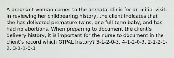 A pregnant woman comes to the prenatal clinic for an initial visit. In reviewing her childbearing history, the client indicates that she has delivered premature twins, one full-term baby, and has had no abortions. When preparing to document the client's delivery history, it is important for the nurse to document in the client's record which GTPAL history? 3-1-2-0-3. 4-1-2-0-3. 2-1-2-1-2. 3-1-1-0-3.