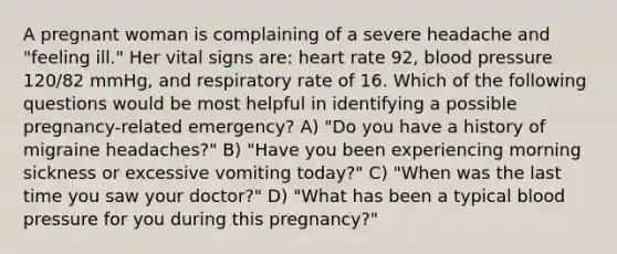 A pregnant woman is complaining of a severe headache and "feeling ill." Her vital signs are: heart rate 92, blood pressure 120/82 mmHg, and respiratory rate of 16. Which of the following questions would be most helpful in identifying a possible pregnancy-related emergency? A) "Do you have a history of migraine headaches?" B) "Have you been experiencing morning sickness or excessive vomiting today?" C) "When was the last time you saw your doctor?" D) "What has been a typical blood pressure for you during this pregnancy?"