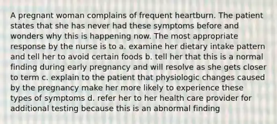 A pregnant woman complains of frequent heartburn. The patient states that she has never had these symptoms before and wonders why this is happening now. The most appropriate response by the nurse is to a. examine her dietary intake pattern and tell her to avoid certain foods b. tell her that this is a normal finding during early pregnancy and will resolve as she gets closer to term c. explain to the patient that physiologic changes caused by the pregnancy make her more likely to experience these types of symptoms d. refer her to her health care provider for additional testing because this is an abnormal finding