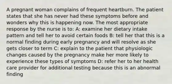 A pregnant woman complains of frequent heartburn. The patient states that she has never had these symptoms before and wonders why this is happening now. The most appropriate response by the nurse is to: A: examine her dietary intake pattern and tell her to avoid certain foods B: tell her that this is a normal finding during early pregnancy and will resolve as she gets closer to term C: explain to the patient that physiologic changes caused by the pregnancy make her more likely to experience these types of symptoms D: refer her to her health care provider for additional testing because this is an abnormal finding