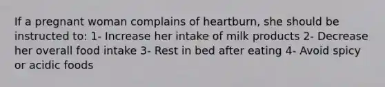 If a pregnant woman complains of heartburn, she should be instructed to: 1- Increase her intake of milk products 2- Decrease her overall food intake 3- Rest in bed after eating 4- Avoid spicy or acidic foods