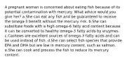 A pregnant woman is concerned about eating fish because of its potential contamination with mercury. What advice would you give her? a.She can eat any fish and be guaranteed to receive the omega-3 benefit without the mercury risk. b.She can substitute foods with a high omega-6 fatty acid content because it can be converted to healthy omega-3 fatty acids by enzymes. c.Cashews are excellent sources of omega-3 fatty acids and can be used instead of fish. d.She can select fish species that provide EPA and DHA but are low in mercury content, such as salmon. e.She can cook and process the fish to reduce its mercury content.