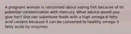 A pregnant woman is concerned about eating fish because of its potential contamination with mercury. What advice would you give her? She can substitute foods with a high omega-6 fatty acid content because it can be converted to healthy omega-3 fatty acids by enzymes.