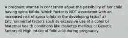 A pregnant woman is concerned about the possibility of her child having spina bifida. Which factor is NOT associated with an increased risk of spina bifida in the developing fetus? a) Environmental factors such as excessive use of alcohol b) Maternal health conditions like diabetes mellitus c) Genetic factors d) High intake of folic acid during pregnancy