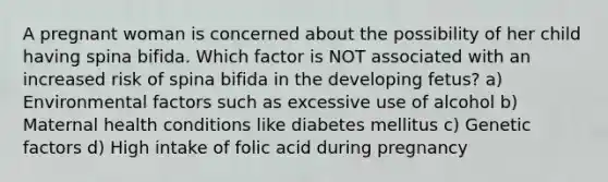 A pregnant woman is concerned about the possibility of her child having spina bifida. Which factor is NOT associated with an increased risk of spina bifida in the developing fetus? a) Environmental factors such as excessive use of alcohol b) Maternal health conditions like diabetes mellitus c) Genetic factors d) High intake of folic acid during pregnancy