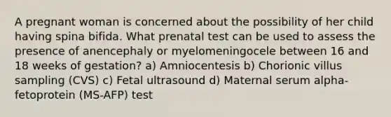 A pregnant woman is concerned about the possibility of her child having spina bifida. What prenatal test can be used to assess the presence of anencephaly or myelomeningocele between 16 and 18 weeks of gestation? a) Amniocentesis b) Chorionic villus sampling (CVS) c) Fetal ultrasound d) Maternal serum alpha-fetoprotein (MS-AFP) test