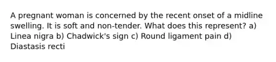 A pregnant woman is concerned by the recent onset of a midline swelling. It is soft and non-tender. What does this represent? a) Linea nigra b) Chadwick's sign c) Round ligament pain d) Diastasis recti