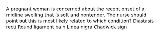 A pregnant woman is concerned about the recent onset of a midline swelling that is soft and nontender. The nurse should point out this is most likely related to which condition? Diastasis recti Round ligament pain Linea nigra Chadwick sign