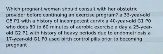 Which pregnant woman should consult with her obstetric provider before continuing an exercise program? a 33-year-old G5 P1 with a history of incompetent cervix a 40-year-old G1 P0 who does 30 to 60 minutes of aerobic exercise a day a 25-year-old G2 P1 with history of heavy periods due to endometriosis a 17-year-old G1 P0 used birth control pills prior to becoming pregnant