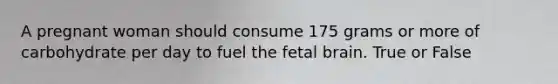 A pregnant woman should consume 175 grams or more of carbohydrate per day to fuel the fetal brain. True or False