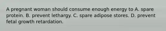 A pregnant woman should consume enough energy to A. spare protein. B. prevent lethargy. C. spare adipose stores. D. prevent fetal growth retardation.